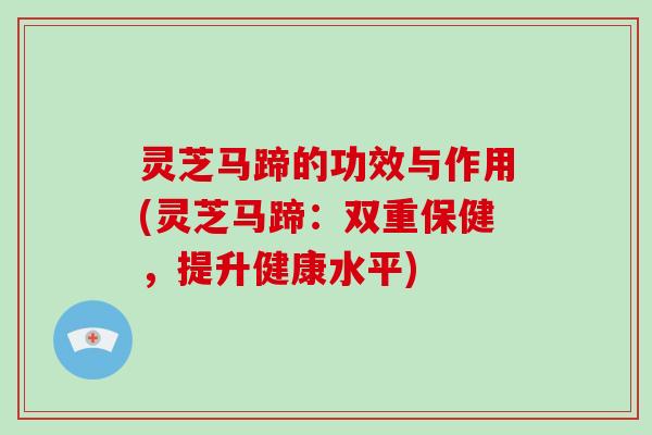 灵芝马蹄的功效与作用(灵芝马蹄:双重保健,提升健康水平) 灵芝马蹄的功效与作用(灵芝马蹄:双重保健,提升健康水平)