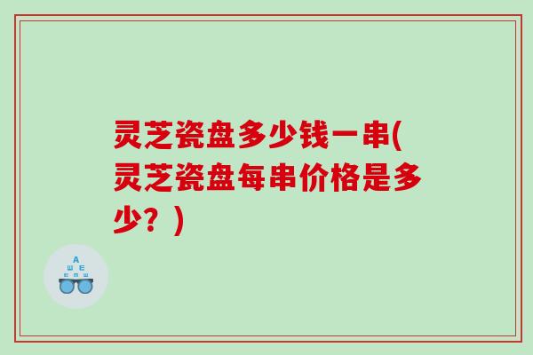 灵芝瓷盘多少钱一串(灵芝瓷盘每串价格是多少?) 灵芝瓷盘多少钱一串(灵芝瓷盘每串价格是多少?)