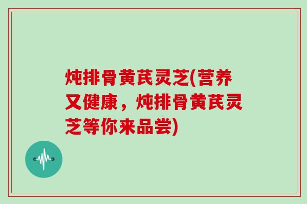 炖排骨黄芪灵芝(营养又健康,炖排骨黄芪灵芝等你来品尝) 炖排骨黄芪灵芝(营养又健康,炖排骨黄芪灵芝等你来品尝)