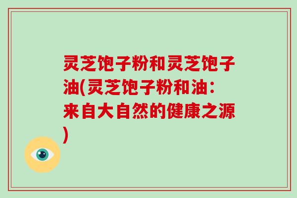 灵芝饱子粉和灵芝饱子油(灵芝饱子粉和油:来自大自然的健康之源) 灵芝饱子粉和灵芝饱子油(灵芝饱子粉和油:来自大自然的健康之源)