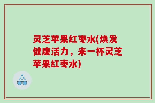 灵芝苹果红枣水(焕发健康活力,来一杯灵芝苹果红枣水) 灵芝苹果红枣水(焕发健康活力,来一杯灵芝苹果红枣水)