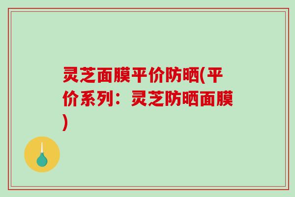 灵芝面膜平价防晒(平价系列:灵芝防晒面膜) 灵芝面膜平价防晒(平价系列:灵芝防晒面膜)