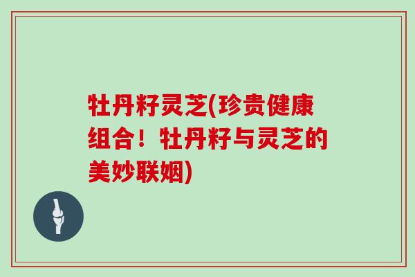 牡丹籽灵芝(珍贵健康组合！牡丹籽与灵芝的美妙联姻)