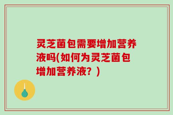 灵芝菌包需要增加营养液吗(如何为灵芝菌包增加营养液？)