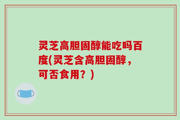 灵芝高能吃吗百度(灵芝含高,可否食用?) 灵芝高能吃吗百度(灵芝含高,可否食用?)