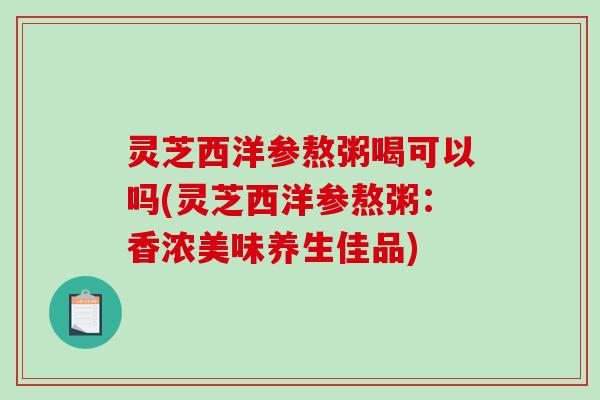 灵芝西洋参熬粥喝可以吗(灵芝西洋参熬粥：香浓美味养生佳品)
