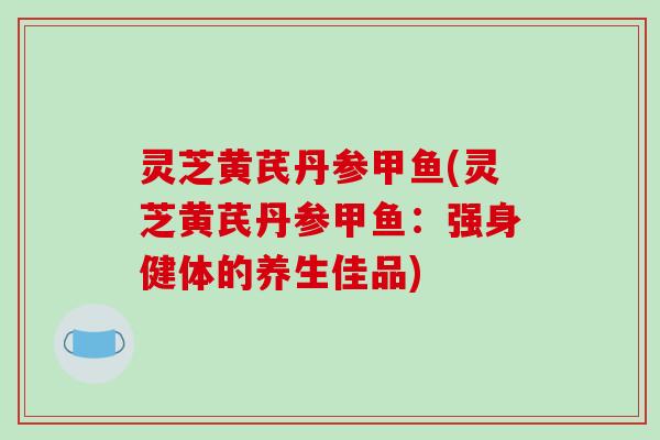 灵芝黄芪丹参甲鱼(灵芝黄芪丹参甲鱼:强身健体的养生佳品) 灵芝黄芪丹参甲鱼(灵芝黄芪丹参甲鱼:强身健体的养生佳品)