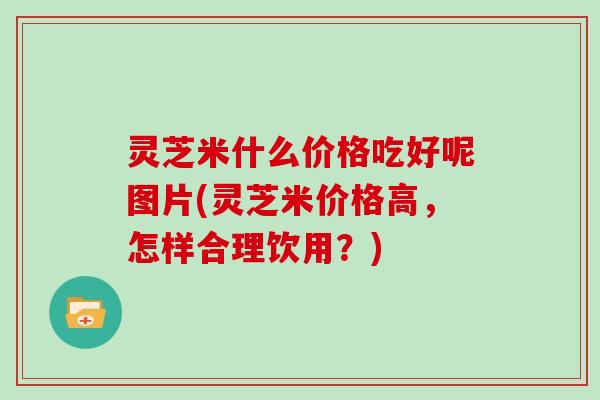 灵芝米什么价格吃好呢图片(灵芝米价格高,怎样合理饮用?) 灵芝米什么价格吃好呢图片(灵芝米价格高,怎样合理饮用?)