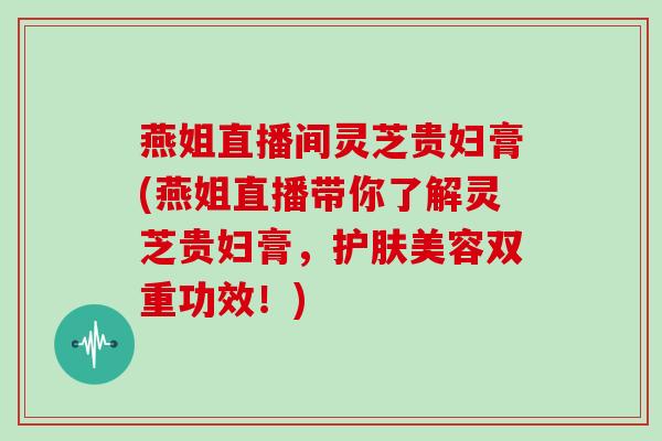 燕姐直播间灵芝贵妇膏(燕姐直播带你了解灵芝贵妇膏,护肤美容双重功效!) 燕姐直播间灵芝贵妇膏(燕姐直播带你了解灵芝贵妇膏,护肤美容双重功效!)