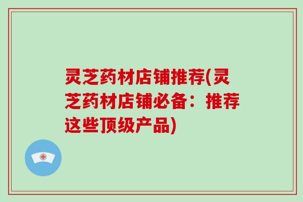 灵芝药材店铺推荐(灵芝药材店铺必备:推荐这些产品) 灵芝药材店铺推荐(灵芝药材店铺必备:推荐这些产品)