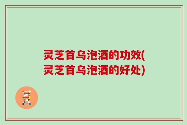 灵芝首乌泡酒的功效(灵芝首乌泡酒的好处) 灵芝首乌泡酒的功效(灵芝首乌泡酒的好处)