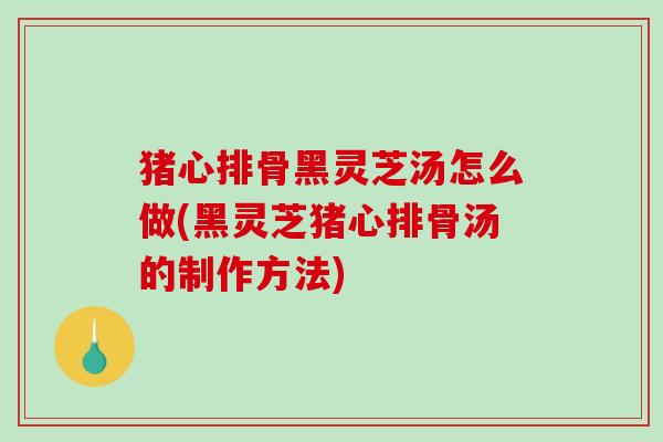 猪心排骨黑灵芝汤怎么做(黑灵芝猪心排骨汤的制作方法) 猪心排骨黑灵芝汤怎么做(黑灵芝猪心排骨汤的制作方法)