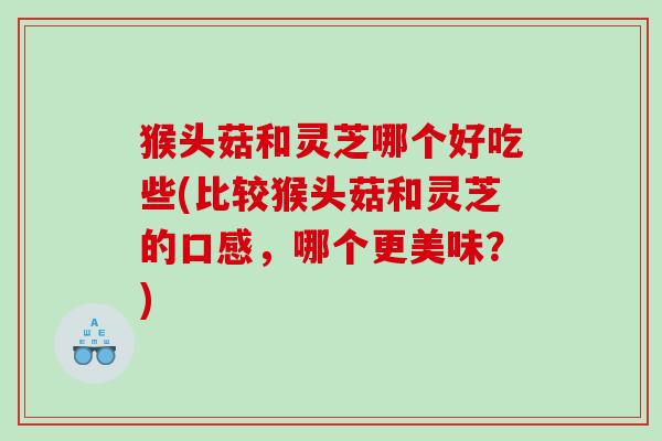 猴头菇和灵芝哪个好吃些(比较猴头菇和灵芝的口感,哪个更美味?) 猴头菇和灵芝哪个好吃些(比较猴头菇和灵芝的口感,哪个更美味?)