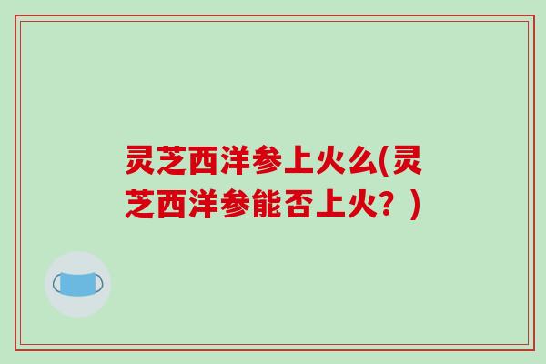 灵芝西洋参上火么(灵芝西洋参能否上火?) 灵芝西洋参上火么(灵芝西洋参能否上火?)