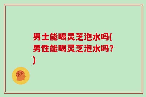 男士能喝灵芝泡水吗(男性能喝灵芝泡水吗?) 男士能喝灵芝泡水吗(男性能喝灵芝泡水吗?)