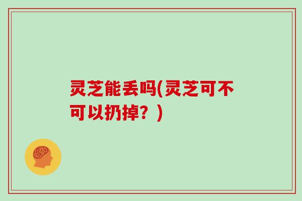 灵芝能丢吗(灵芝可不可以扔掉?) 灵芝能丢吗(灵芝可不可以扔掉?)