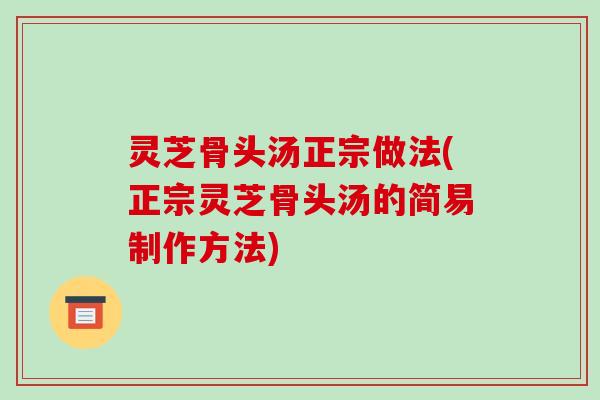 灵芝骨头汤正宗做法(正宗灵芝骨头汤的简易制作方法)