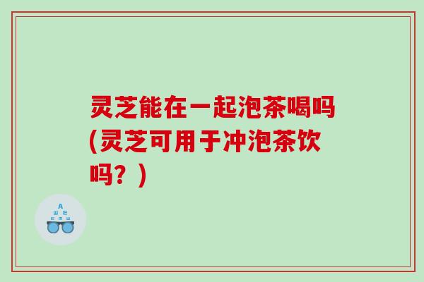灵芝能在一起泡茶喝吗(灵芝可用于冲泡茶饮吗?) 灵芝能在一起泡茶喝吗(灵芝可用于冲泡茶饮吗?)