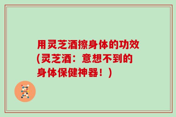 用灵芝酒擦身体的功效(灵芝酒：意想不到的身体保健神器！)