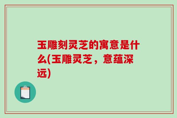 玉雕刻灵芝的寓意是什么(玉雕灵芝,意蕴深远) 玉雕刻灵芝的寓意是什么(玉雕灵芝,意蕴深远)