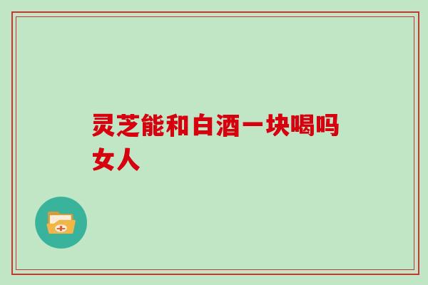灵芝能和白酒一块喝吗女人 灵芝能和白酒一块喝吗女人
