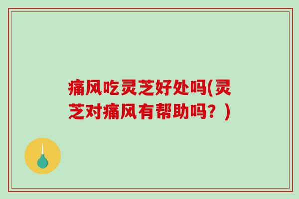 痛风吃灵芝好处吗(灵芝对痛风有帮助吗？)