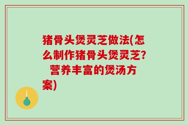 猪骨头煲灵芝做法(怎么制作猪骨头煲灵芝？  营养丰富的煲汤方案)