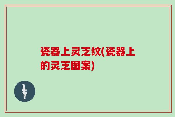 瓷器上灵芝纹(瓷器上的灵芝图案)