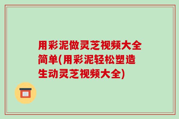 用彩泥做灵芝视频大全简单(用彩泥轻松塑造生动灵芝视频大全) 用彩泥做灵芝视频大全简单(用彩泥轻松塑造生动灵芝视频大全)