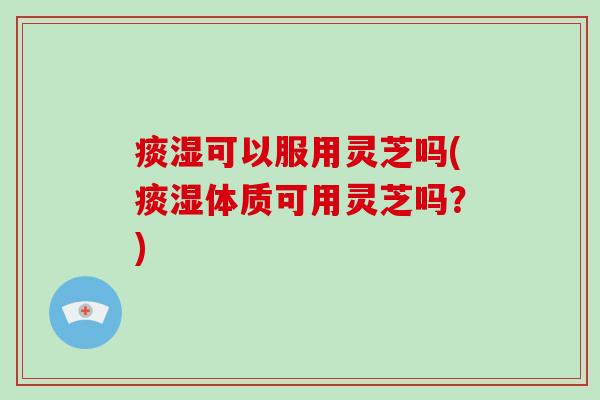 痰湿可以服用灵芝吗(痰湿体质可用灵芝吗？)