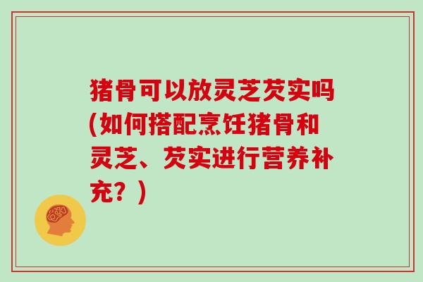 猪骨可以放灵芝芡实吗(如何搭配烹饪猪骨和灵芝、芡实进行营养补充？)