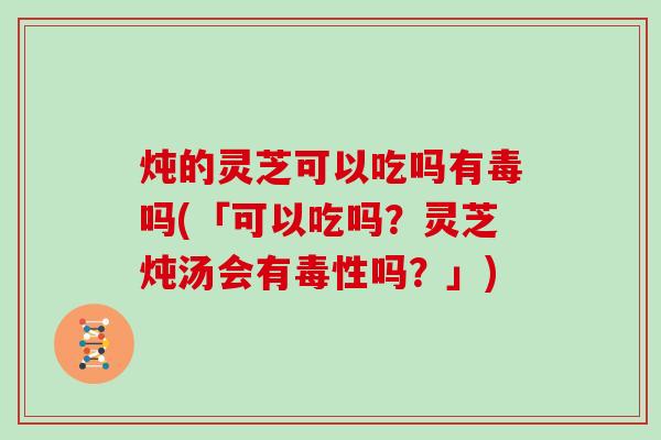 炖的灵芝可以吃吗有毒吗(「可以吃吗?灵芝炖汤会有毒性吗?」) 炖的灵芝可以吃吗有毒吗(「可以吃吗?灵芝炖汤会有毒性吗?」)