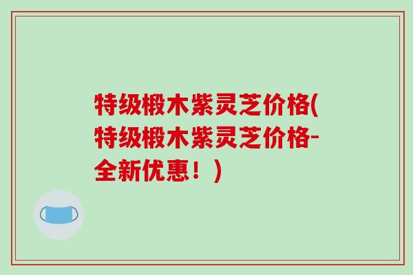 特级椴木紫灵芝价格(特级椴木紫灵芝价格-全新优惠!) 特级椴木紫灵芝价格(特级椴木紫灵芝价格-全新优惠!)