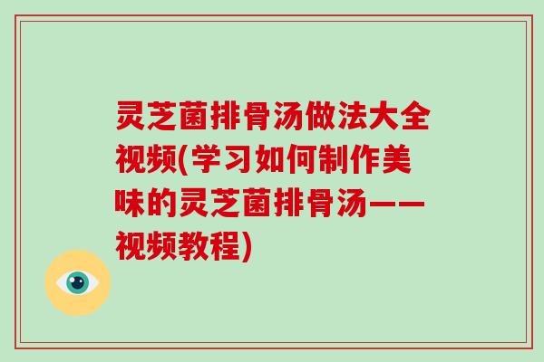 灵芝菌排骨汤做法大全视频(学习如何制作美味的灵芝菌排骨汤——视频教程)