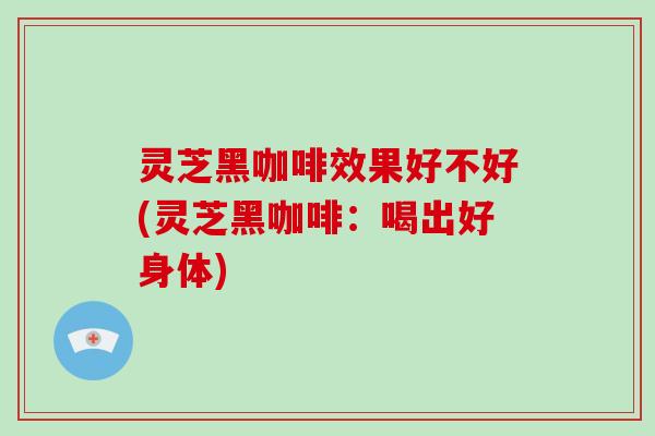 灵芝黑咖啡效果好不好(灵芝黑咖啡：喝出好身体)