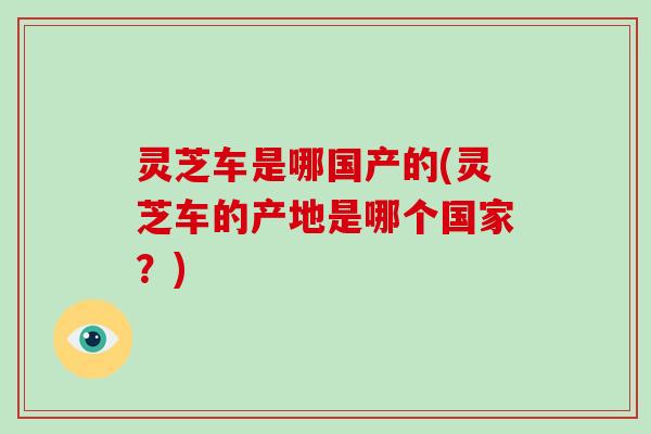 灵芝车是哪国产的(灵芝车的产地是哪个国家?) 灵芝车是哪国产的(灵芝车的产地是哪个国家?)