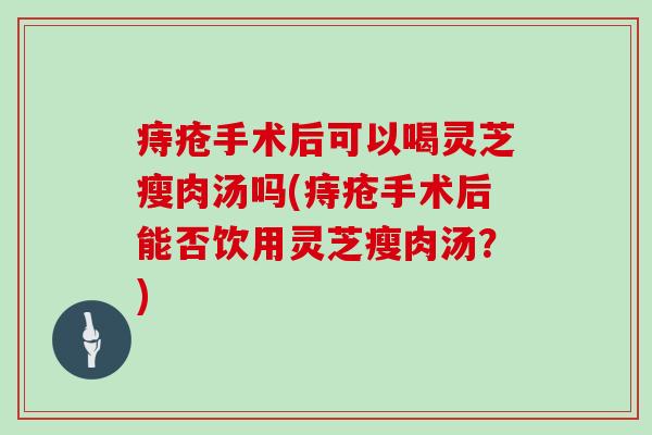 痔疮手术后可以喝灵芝瘦肉汤吗(痔疮手术后能否饮用灵芝瘦肉汤？)