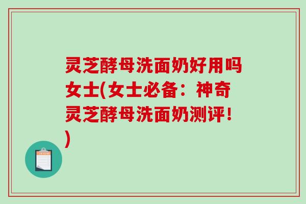 灵芝酵母洗面奶好用吗女士(女士必备：神奇灵芝酵母洗面奶测评！)