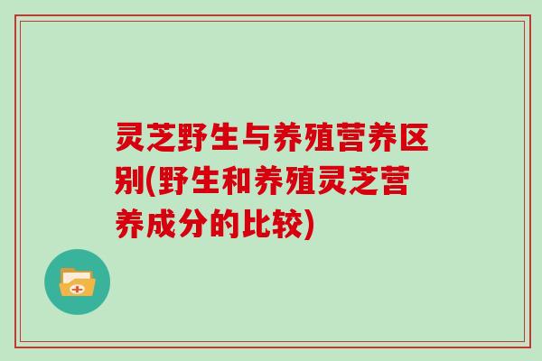 灵芝野生与养殖营养区别(野生和养殖灵芝营养成分的比较) 灵芝野生与养殖营养区别(野生和养殖灵芝营养成分的比较)