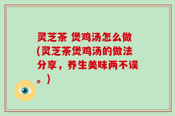 灵芝茶 煲鸡汤怎么做(灵芝茶煲鸡汤的做法分享,养生美味两不误。) 灵芝茶 煲鸡汤怎么做(灵芝茶煲鸡汤的做法分享,养生美味两不误。)
