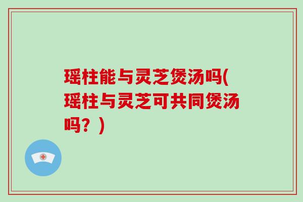 瑶柱能与灵芝煲汤吗(瑶柱与灵芝可共同煲汤吗?) 瑶柱能与灵芝煲汤吗(瑶柱与灵芝可共同煲汤吗?)