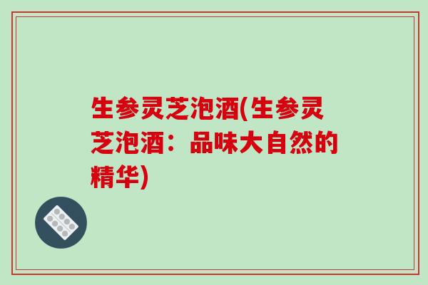生参灵芝泡酒(生参灵芝泡酒:品味大自然的精华) 生参灵芝泡酒(生参灵芝泡酒:品味大自然的精华)