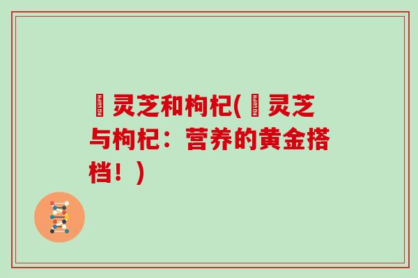 焄灵芝和枸杞(焄灵芝与枸杞:营养的黄金搭档!) 焄灵芝和枸杞(焄灵芝与枸杞:营养的黄金搭档!)