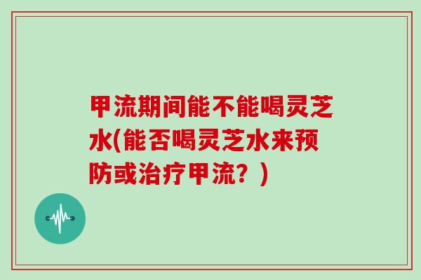 甲流期间能不能喝灵芝水(能否喝灵芝水来或甲流?) 甲流期间能不能喝灵芝水(能否喝灵芝水来或甲流?)