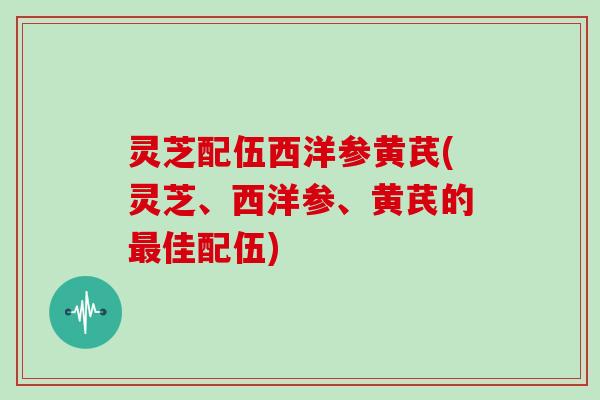 灵芝配伍西洋参黄芪(灵芝、西洋参、黄芪的佳配伍) 灵芝配伍西洋参黄芪(灵芝、西洋参、黄芪的佳配伍)