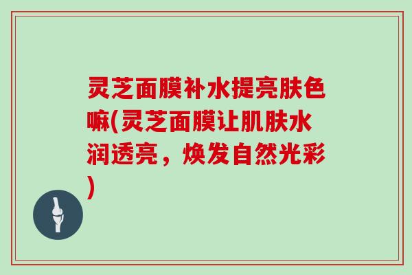 灵芝面膜补水提亮肤色嘛(灵芝面膜让水润透亮,焕发自然光彩) 灵芝面膜补水提亮肤色嘛(灵芝面膜让水润透亮,焕发自然光彩)