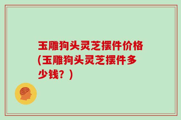 玉雕狗头灵芝摆件价格(玉雕狗头灵芝摆件多少钱?) 玉雕狗头灵芝摆件价格(玉雕狗头灵芝摆件多少钱?)