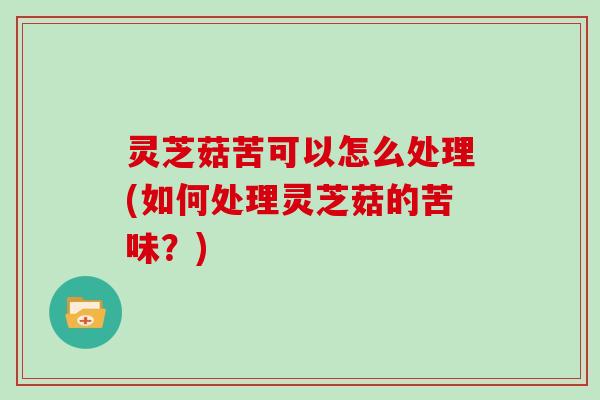 灵芝菇苦可以怎么处理(如何处理灵芝菇的苦味?) 灵芝菇苦可以怎么处理(如何处理灵芝菇的苦味?)