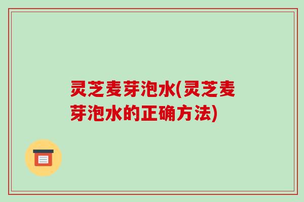 灵芝麦芽泡水(灵芝麦芽泡水的正确方法) 灵芝麦芽泡水(灵芝麦芽泡水的正确方法)