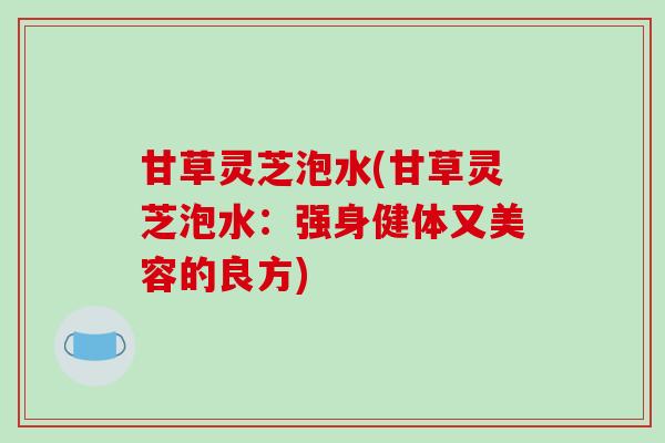 甘草灵芝泡水(甘草灵芝泡水:强身健体又美容的良方) 甘草灵芝泡水(甘草灵芝泡水:强身健体又美容的良方)